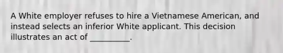 A White employer refuses to hire a Vietnamese American, and instead selects an inferior White applicant. This decision illustrates an act of __________.