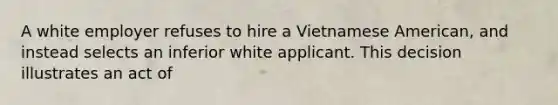 A white employer refuses to hire a Vietnamese American, and instead selects an inferior white applicant. This decision illustrates an act of