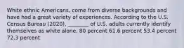 White ethnic Americans, come from diverse backgrounds and have had a great variety of experiences. According to the U.S. Census Bureau (2020), ________ of U.S. adults currently identify themselves as white alone. 80 percent 61.6 percent 53.4 percent 72.3 percent