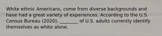 White ethnic Americans, come from diverse backgrounds and have had a great variety of experiences. According to the U.S. Census Bureau (2020), ________ of U.S. adults currently identify themselves as white alone.