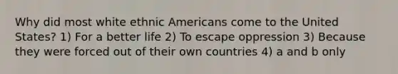 Why did most white ethnic Americans come to the United States? 1) For a better life 2) To escape oppression 3) Because they were forced out of their own countries 4) a and b only