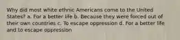 Why did most white ethnic Americans come to the United States? a. For a better life b. Because they were forced out of their own countries c. To escape oppression d. For a better life and to escape oppression