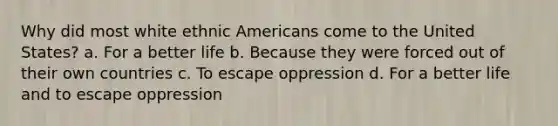 Why did most white ethnic Americans come to the United States? a. For a better life b. Because they were forced out of their own countries c. To escape oppression d. For a better life and to escape oppression