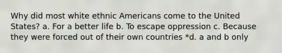 Why did most white ethnic Americans come to the United States? a. For a better life b. To escape oppression c. Because they were forced out of their own countries *d. a and b only