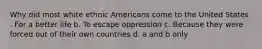 Why did most white ethnic Americans come to the United States . For a better life b. To escape oppression c. Because they were forced out of their own countries d. a and b only