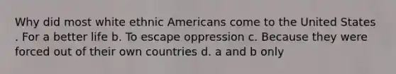 Why did most white ethnic Americans come to the United States . For a better life b. To escape oppression c. Because they were forced out of their own countries d. a and b only