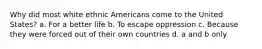 Why did most white ethnic Americans come to the United States? a. For a better life b. To escape oppression c. Because they were forced out of their own countries d. a and b only