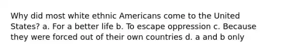 Why did most white ethnic Americans come to the United States? a. For a better life b. To escape oppression c. Because they were forced out of their own countries d. a and b only