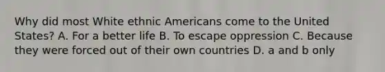 Why did most White ethnic Americans come to the United States? A. For a better life B. To escape oppression C. Because they were forced out of their own countries D. a and b only