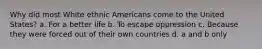 Why did most White ethnic Americans come to the United States? a. For a better life b. To escape oppression c. Because they were forced out of their own countries d. a and b only