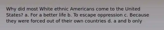 Why did most White ethnic Americans come to the United States? a. For a better life b. To escape oppression c. Because they were forced out of their own countries d. a and b only