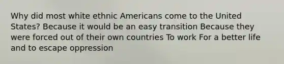 Why did most white ethnic Americans come to the United States? Because it would be an easy transition Because they were forced out of their own countries To work For a better life and to escape oppression