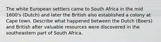 The white European settlers came to South Africa in the mid 1600's (Dutch) and later the British also established a colony at Cape town. Describe what happened between the Dutch (Boers) and British after valuable resources were discovered in the southeastern part of South Africa.