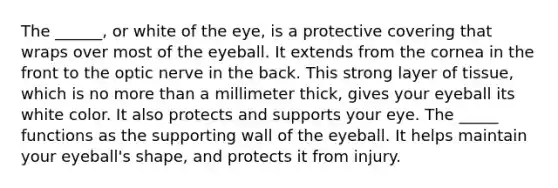 The ______, or white of the eye, is a protective covering that wraps over most of the eyeball. It extends from the cornea in the front to the optic nerve in the back. This strong layer of tissue, which is no <a href='https://www.questionai.com/knowledge/keWHlEPx42-more-than' class='anchor-knowledge'>more than</a> a millimeter thick, gives your eyeball its white color. It also protects and supports your eye. The _____ functions as the supporting wall of the eyeball. It helps maintain your eyeball's shape, and protects it from injury.