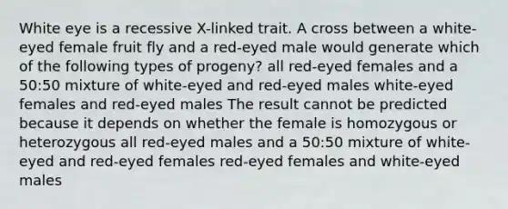 White eye is a recessive X-linked trait. A cross between a white-eyed female fruit fly and a red-eyed male would generate which of the following types of progeny? all red-eyed females and a 50:50 mixture of white-eyed and red-eyed males white-eyed females and red-eyed males The result cannot be predicted because it depends on whether the female is homozygous or heterozygous all red-eyed males and a 50:50 mixture of white-eyed and red-eyed females red-eyed females and white-eyed males