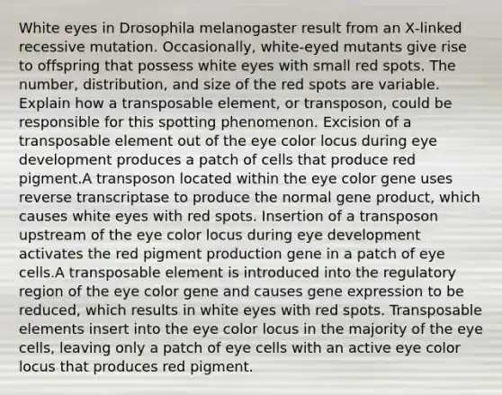 White eyes in Drosophila melanogaster result from an X‑linked recessive mutation. Occasionally, white‑eyed mutants give rise to offspring that possess white eyes with small red spots. The number, distribution, and size of the red spots are variable. Explain how a transposable element, or transposon, could be responsible for this spotting phenomenon. Excision of a transposable element out of the eye color locus during eye development produces a patch of cells that produce red pigment.A transposon located within the eye color gene uses reverse transcriptase to produce the normal gene product, which causes white eyes with red spots. Insertion of a transposon upstream of the eye color locus during eye development activates the red pigment production gene in a patch of eye cells.A transposable element is introduced into the regulatory region of the eye color gene and causes gene expression to be reduced, which results in white eyes with red spots. Transposable elements insert into the eye color locus in the majority of the eye cells, leaving only a patch of eye cells with an active eye color locus that produces red pigment.