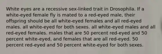 White eyes are a recessive sex-linked trait in Drosophila. If a white-eyed female fly is mated to a red-eyed male, their offspring should be all white-eyed females and all red-eyed males. all white-eyed for both sexes. all white-eyed males and all red-eyed females. males that are 50 percent red-eyed and 50 percent white-eyed, and females that are all red-eyed. 50 percent red-eyed and 50 percent white-eyed for both sexes.