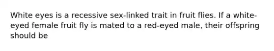 White eyes is a recessive sex-linked trait in fruit flies. If a white-eyed female fruit fly is mated to a red-eyed male, their offspring should be