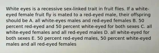 White eyes is a recessive sex-linked trait in fruit flies. If a white-eyed female fruit fly is mated to a red-eyed male, their offspring should be A. all white-eyes males and red-eyed females B. 50 percent red-eyed and 50 percent white-eyed for both sexes C. all white-eyed females and all red-eyed males D. all white-eyed for both sexes E. 50 percent red-eyed males, 50 percent white-eyed males and all red-eyed females