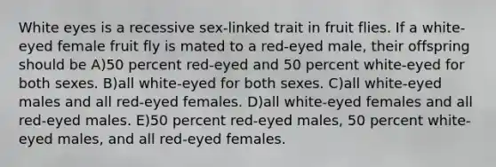 White eyes is a recessive sex-linked trait in fruit flies. If a white-eyed female fruit fly is mated to a red-eyed male, their offspring should be A)50 percent red-eyed and 50 percent white-eyed for both sexes. B)all white-eyed for both sexes. C)all white-eyed males and all red-eyed females. D)all white-eyed females and all red-eyed males. E)50 percent red-eyed males, 50 percent white-eyed males, and all red-eyed females.