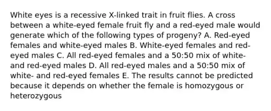 White eyes is a recessive X-linked trait in fruit flies. A cross between a white-eyed female fruit fly and a red-eyed male would generate which of the following types of progeny? A. Red-eyed females and white-eyed males B. White-eyed females and red-eyed males C. All red-eyed females and a 50:50 mix of white- and red-eyed males D. All red-eyed males and a 50:50 mix of white- and red-eyed females E. The results cannot be predicted because it depends on whether the female is homozygous or heterozygous