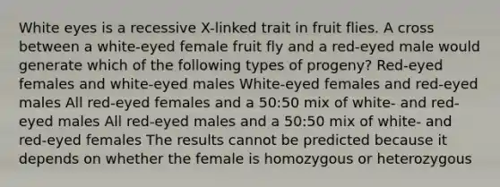 White eyes is a recessive X-linked trait in fruit flies. A cross between a white-eyed female fruit fly and a red-eyed male would generate which of the following types of progeny? Red-eyed females and white-eyed males White-eyed females and red-eyed males All red-eyed females and a 50:50 mix of white- and red-eyed males All red-eyed males and a 50:50 mix of white- and red-eyed females The results cannot be predicted because it depends on whether the female is homozygous or heterozygous