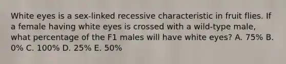 White eyes is a sex-linked recessive characteristic in fruit flies. If a female having white eyes is crossed with a wild-type male, what percentage of the F1 males will have white eyes? A. 75% B. 0% C. 100% D. 25% E. 50%