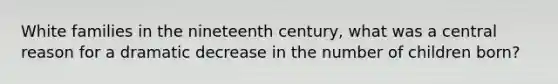 White families in the nineteenth century, what was a central reason for a dramatic decrease in the number of children born?