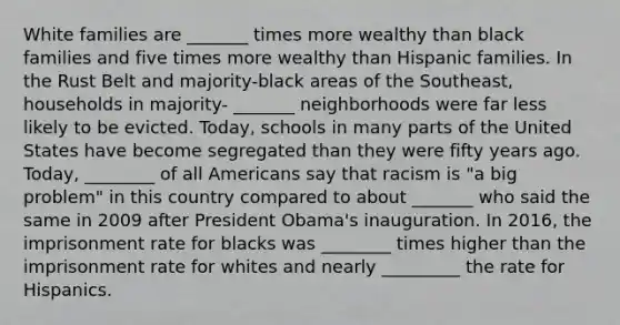 White families are _______ times more wealthy than black families and five times more wealthy than Hispanic families. In the Rust Belt and majority-black areas of the Southeast, households in majority- _______ neighborhoods were far less likely to be evicted. Today, schools in many parts of the United States have become segregated than they were fifty years ago. Today, ________ of all Americans say that racism is "a big problem" in this country compared to about _______ who said the same in 2009 after President Obama's inauguration. In 2016, the imprisonment rate for blacks was ________ times higher than the imprisonment rate for whites and nearly _________ the rate for Hispanics.