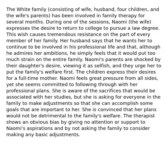 The White family (consisting of wife, husband, four children, and the wife's parents) has been involved in family therapy for several months. During one of the sessions, Naomi (the wife) expresses the desire to return to college to pursue a law degree. This wish causes tremendous resistance on the part of every member of her family. Her husband says that he wants her to continue to be involved in his professional life and that, although he admires her ambitions, he simply feels that it would put too much strain on the entire family. Naomi's parents are shocked by their daughter's desire, viewing it as selfish, and they urge her to put the family's welfare first. The children express their desires for a full-time mother. Naomi feels great pressure from all sides, yet she seems committed to following through with her professional plans. She is aware of the sacrifices that would be associated with her studies, but she is asking for everyone in the family to make adjustments so that she can accomplish some goals that are important to her. She is convinced that her plans would not be detrimental to the family's welfare. The therapist shows an obvious bias by giving no attention or support to Naomi's aspirations and by not asking the family to consider making any basic adjustments.