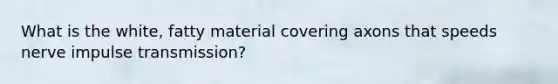 What is the white, fatty material covering axons that speeds nerve impulse transmission?