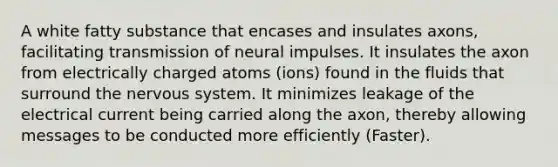 A white fatty substance that encases and insulates axons, facilitating transmission of neural impulses. It insulates the axon from electrically charged atoms (ions) found in the fluids that surround the nervous system. It minimizes leakage of the electrical current being carried along the axon, thereby allowing messages to be conducted more efficiently (Faster).