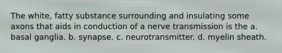 The white, fatty substance surrounding and insulating some axons that aids in conduction of a nerve transmission is the a. basal ganglia. b. synapse. c. neurotransmitter. d. myelin sheath.