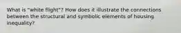 What is "white flight"? How does it illustrate the connections between the structural and symbolic elements of housing inequality?