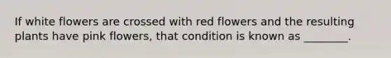 If white flowers are crossed with red flowers and the resulting plants have pink flowers, that condition is known as ________.