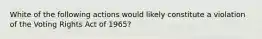 White of the following actions would likely constitute a violation of the Voting Rights Act of 1965?