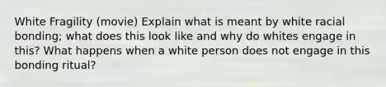 White Fragility (movie) Explain what is meant by white racial bonding; what does this look like and why do whites engage in this? What happens when a white person does not engage in this bonding ritual?