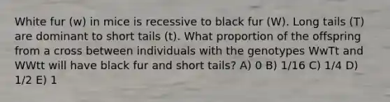 White fur (w) in mice is recessive to black fur (W). Long tails (T) are dominant to short tails (t). What proportion of the offspring from a cross between individuals with the genotypes WwTt and WWtt will have black fur and short tails? A) 0 B) 1/16 C) 1/4 D) 1/2 E) 1