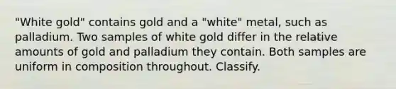 "White gold" contains gold and a "white" metal, such as palladium. Two samples of white gold differ in the relative amounts of gold and palladium they contain. Both samples are uniform in composition throughout. Classify.