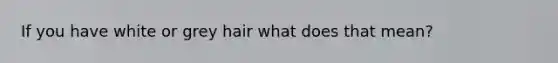 If you have white or grey hair what does that mean?