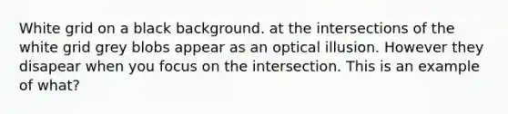 White grid on a black background. at the intersections of the white grid grey blobs appear as an optical illusion. However they disapear when you focus on the intersection. This is an example of what?