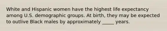 White and Hispanic women have the highest life expectancy among U.S. demographic groups. At birth, they may be expected to outlive Black males by approximately _____ years.