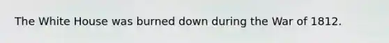 The White House was burned down during the War of 1812.