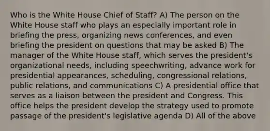 Who is the White House Chief of Staff? A) The person on the White House staff who plays an especially important role in briefing the press, organizing news conferences, and even briefing the president on questions that may be asked B) The manager of the White House staff, which serves the president's organizational needs, including speechwriting, advance work for presidential appearances, scheduling, congressional relations, public relations, and communications C) A presidential office that serves as a liaison between the president and Congress. This office helps the president develop the strategy used to promote passage of the president's legislative agenda D) All of the above