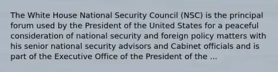 The White House National Security Council (NSC) is the principal forum used by the President of the United States for a peaceful consideration of national security and foreign policy matters with his senior national security advisors and Cabinet officials and is part of the Executive Office of the President of the ...