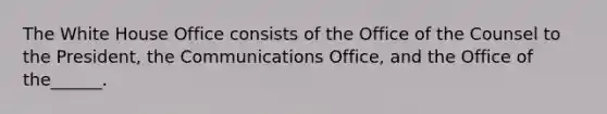 The White House Office consists of the Office of the Counsel to the President, the Communications Office, and the Office of the______.