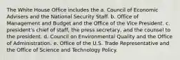 The White House Office includes the a. Council of Economic Advisers and the National Security Staff. b. Office of Management and Budget and the Office of the Vice President. c. president's chief of staff, the press secretary, and the counsel to the president. d. Council on Environmental Quality and the Office of Administration. e. Office of the U.S. Trade Representative and the Office of Science and Technology Policy.