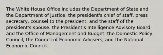 The White House Office includes the Department of State and the Department of Justice. the president's chief of staff, press secretary, counsel to the president, and the staff of the president's spouse. the President's Intelligence Advisory Board and the Office of Management and Budget. the Domestic Policy Council, the Council of Economic Advisers, and the National Economic Council.