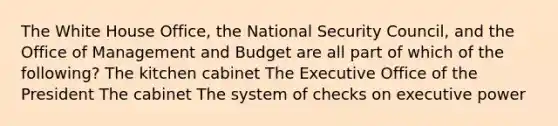 The White House Office, the National Security Council, and the Office of Management and Budget are all part of which of the following? The kitchen cabinet The Executive Office of the President The cabinet The system of checks on executive power