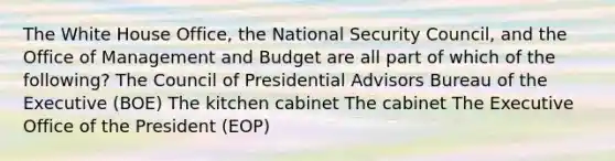 The White House Office, the National Security Council, and the Office of Management and Budget are all part of which of the following? The Council of Presidential Advisors Bureau of the Executive (BOE) The kitchen cabinet The cabinet The Executive Office of the President (EOP)